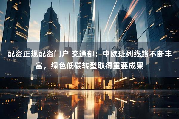 配资正规配资门户 交通部：中欧班列线路不断丰富，绿色低碳转型取得重要成果