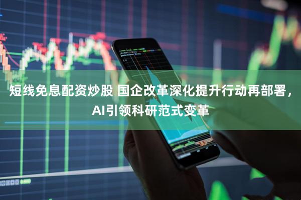 短线免息配资炒股 国企改革深化提升行动再部署，AI引领科研范式变革