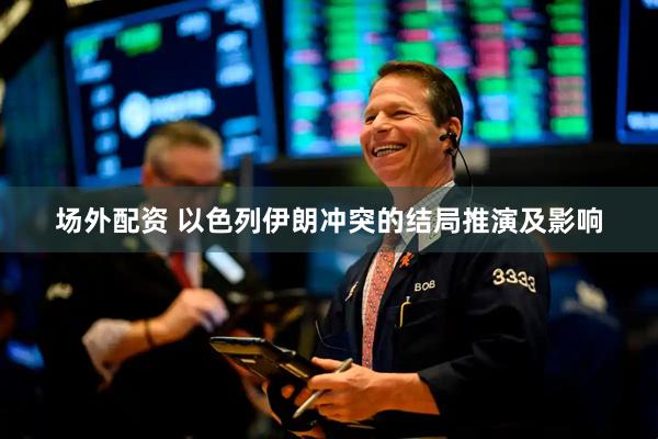 场外配资 以色列伊朗冲突的结局推演及影响