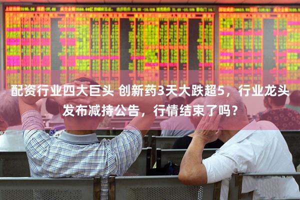 配资行业四大巨头 创新药3天大跌超5，行业龙头发布减持公告，行情结束了吗？