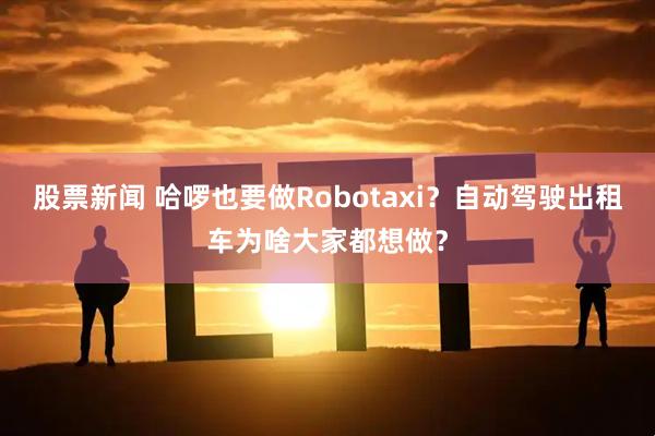 股票新闻 哈啰也要做Robotaxi？自动驾驶出租车为啥大家都想做？