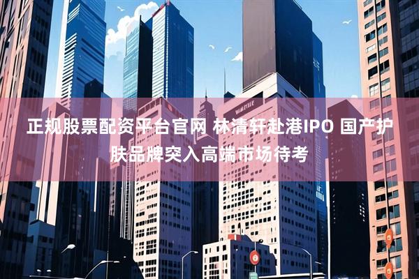 正规股票配资平台官网 林清轩赴港IPO 国产护肤品牌突入高端市场待考