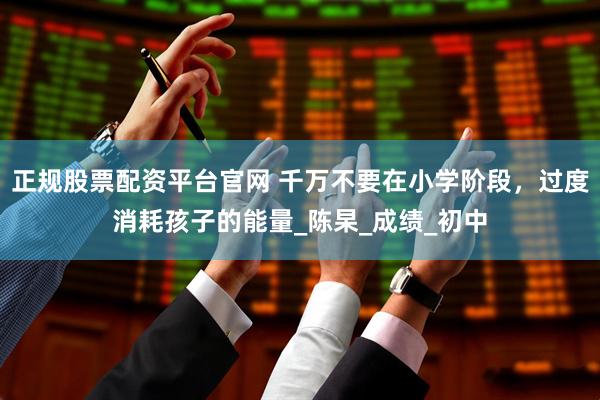 正规股票配资平台官网 千万不要在小学阶段，过度消耗孩子的能量_陈杲_成绩_初中