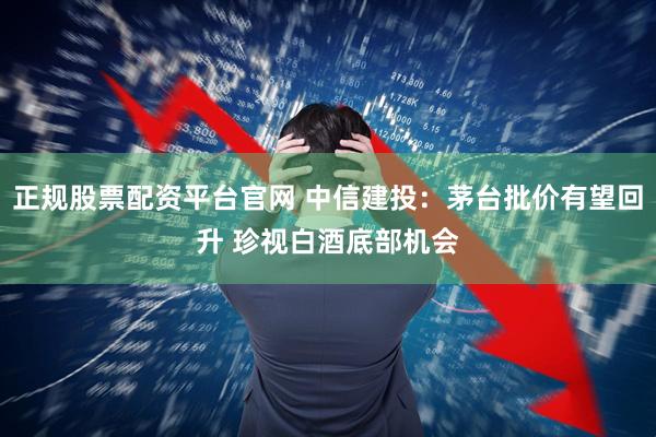 正规股票配资平台官网 中信建投：茅台批价有望回升 珍视白酒底部机会