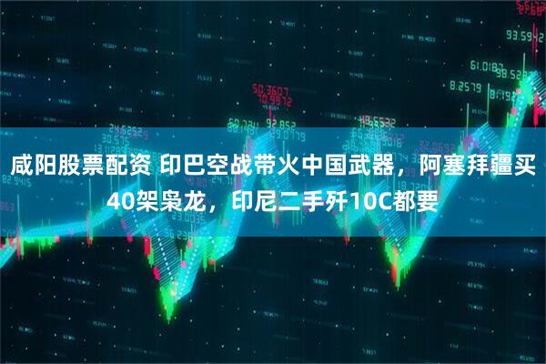 咸阳股票配资 印巴空战带火中国武器，阿塞拜疆买40架枭龙，印尼二手歼10C都要