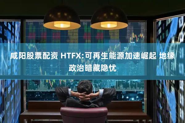 咸阳股票配资 HTFX:可再生能源加速崛起 地缘政治暗藏隐忧