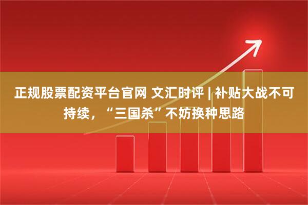 正规股票配资平台官网 文汇时评 | 补贴大战不可持续，“三国杀”不妨换种思路