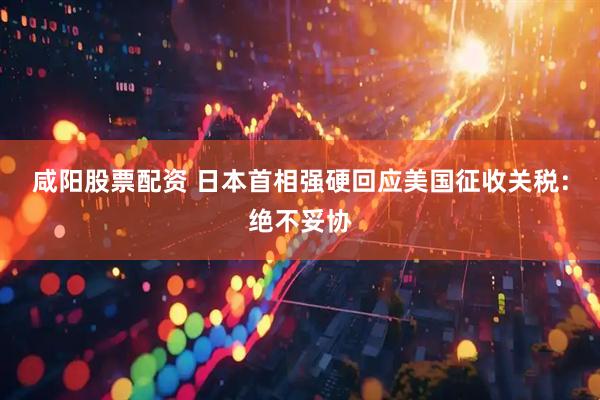 咸阳股票配资 日本首相强硬回应美国征收关税：绝不妥协