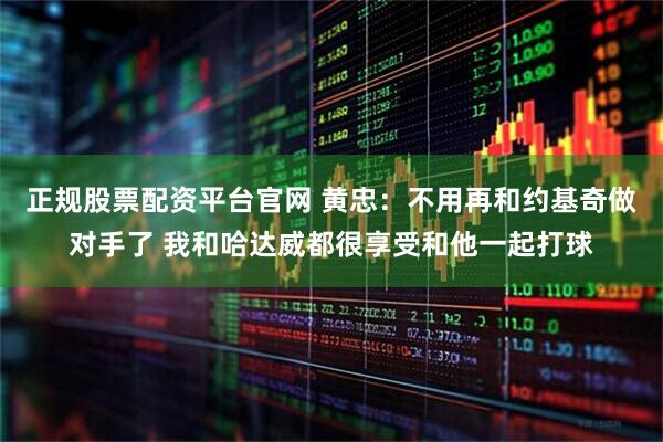 正规股票配资平台官网 黄忠：不用再和约基奇做对手了 我和哈达威都很享受和他一起打球