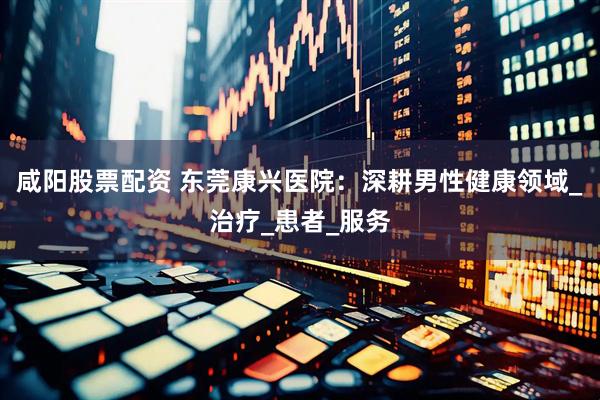 咸阳股票配资 东莞康兴医院：深耕男性健康领域_治疗_患者_服务