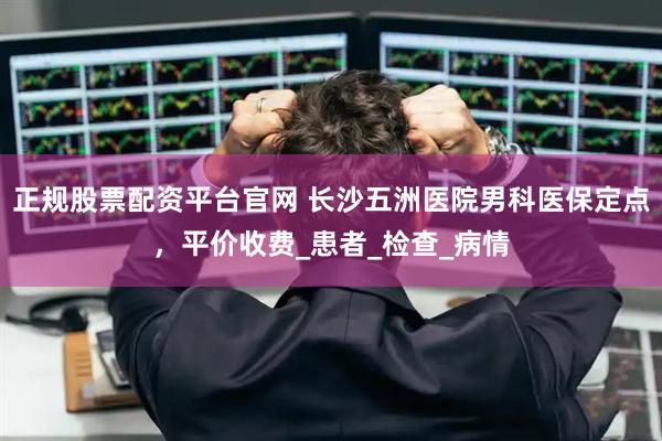 正规股票配资平台官网 长沙五洲医院男科医保定点,平价收费_患者_检查_病情