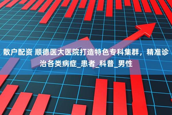 散户配资 顺德医大医院打造特色专科集群，精准诊治各类病症_患者_科普_男性