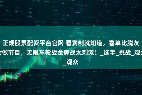 正规股票配资平台官网 看赛制就知道，喜单比脱友会做节目，无限车轮战金牌战太刺激！_选手_挑战_观众