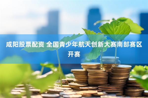 咸阳股票配资 全国青少年航天创新大赛南部赛区开赛