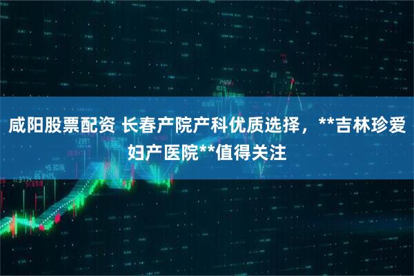 咸阳股票配资 长春产院产科优质选择，**吉林珍爱妇产医院**值得关注