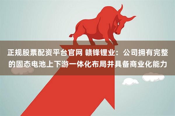 正规股票配资平台官网 赣锋锂业：公司拥有完整的固态电池上下游一体化布局并具备商业化能力