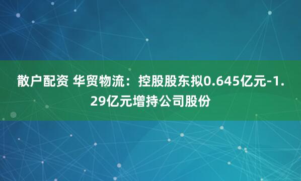 散户配资 华贸物流：控股股东拟0.645亿元-1.29亿元增持公司股份