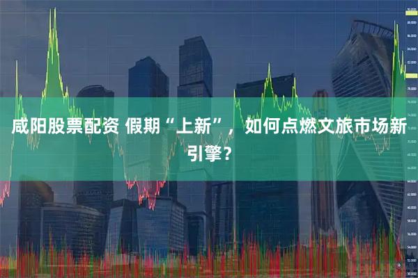 咸阳股票配资 假期“上新”,如何点燃文旅市场新引擎?