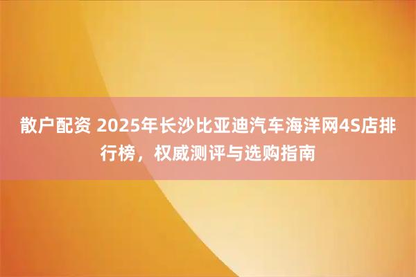 散户配资 2025年长沙比亚迪汽车海洋网4S店排行榜,权威测评与选购指南