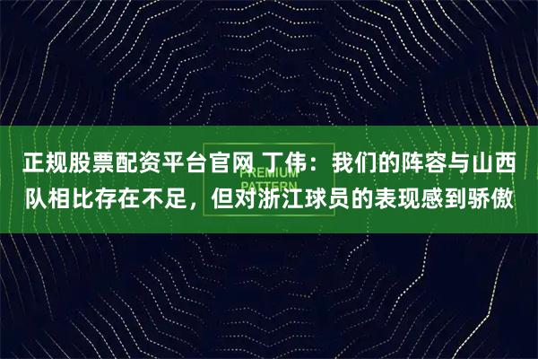 正规股票配资平台官网 丁伟：我们的阵容与山西队相比存在不足，但对浙江球员的表现感到骄傲