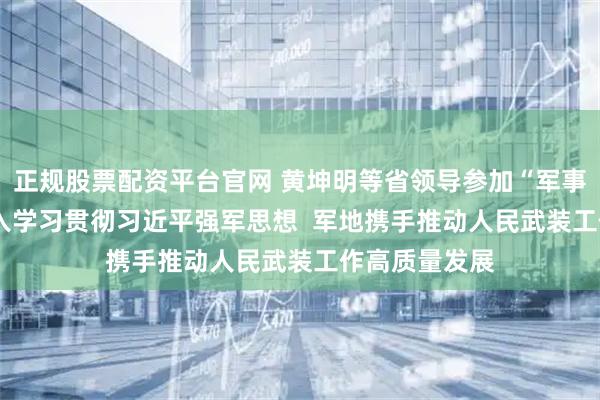 正规股票配资平台官网 黄坤明等省领导参加“军事日”活动  深入学习贯彻习近平强军思想  军地携手推动人民武装工作高质量发展