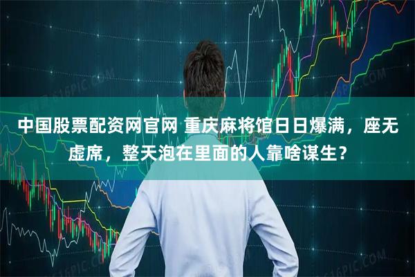 中国股票配资网官网 重庆麻将馆日日爆满，座无虚席，整天泡在里面的人靠啥谋生？