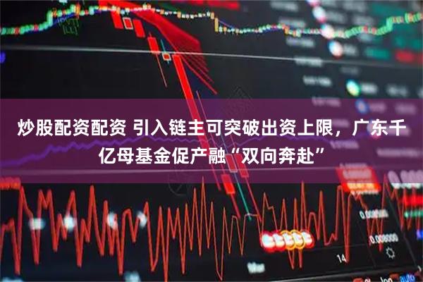 炒股配资配资 引入链主可突破出资上限，广东千亿母基金促产融“双向奔赴”
