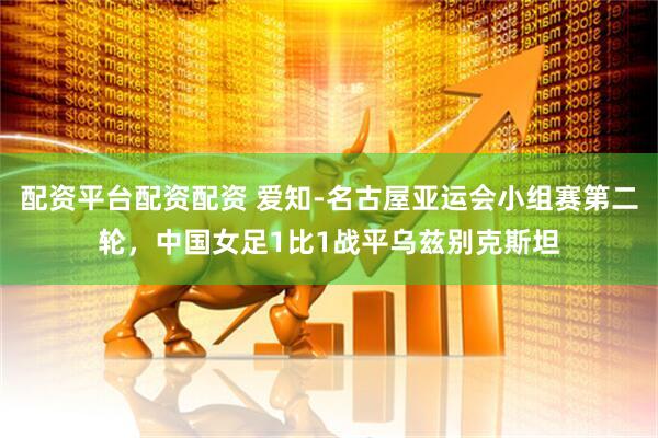 配资平台配资配资 爱知-名古屋亚运会小组赛第二轮，中国女足1比1战平乌兹别克斯坦