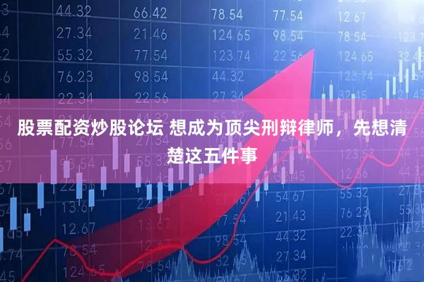 股票配资炒股论坛 想成为顶尖刑辩律师，先想清楚这五件事