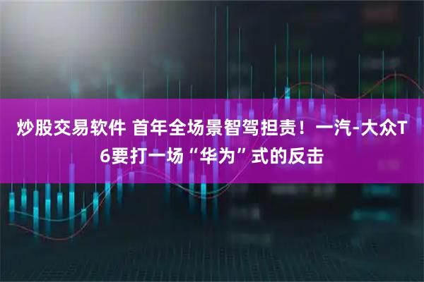 炒股交易软件 首年全场景智驾担责！一汽-大众T6要打一场“华为”式的反击